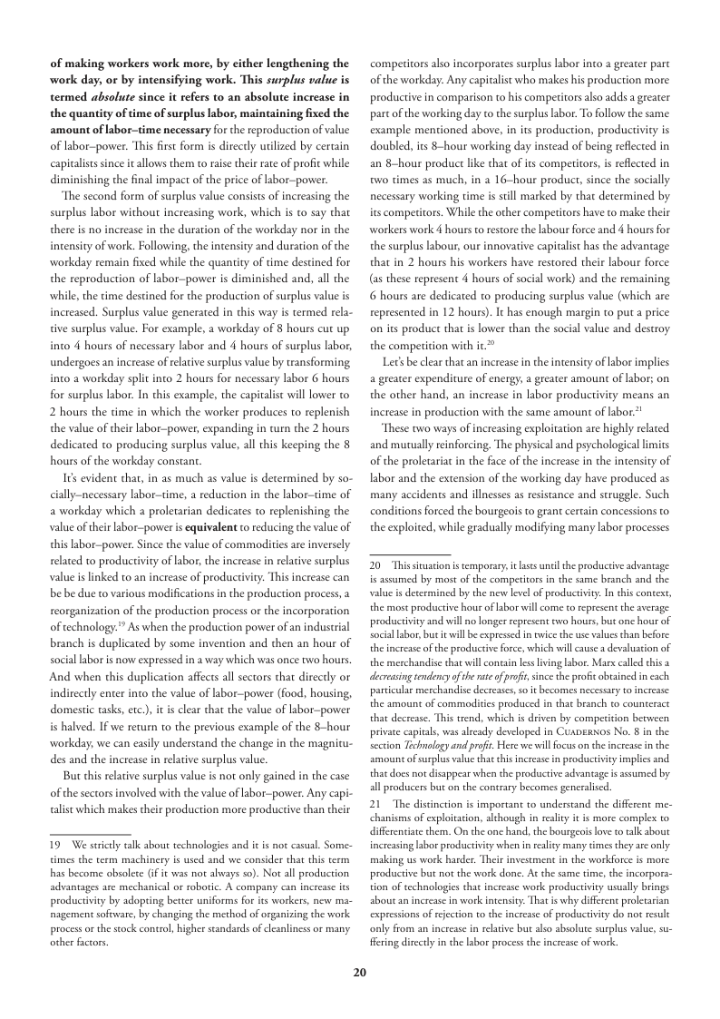 of making workers work more, by cither lengthening the work day, or by intensifying work. This surplus value is termed absolute since it refers to an absolute increase in the quantity of time of surplus labor, maintaining fixed the amount of labor-time necessary for the reproduction of value of labor-power. This first form is directly utlized by certain capalists since i allows them to rase their rate of profic while diminishing the final impact of the price of labor-povwer  The second form of surplus value consists of increasing the surplus labor without increasing work, which is to say that there is no increase in the duration of the workday nor in the intensity of work. Following, the intensity and duration of the workday remain fixed while the quantity of time destined for the reproduction of labor-power is diminished and, all the while, the time destined for the production of surplus value i increased. Surplus value generated in this way is termed rela- tive surplus value. For example, a workday of 8 hours cut up into 4 hours of necessary labor and 4 hours of surplus labor, undergoes an increase of relative surplus value by transforming into a workday split into 2 hours for necessary labor 6 hours for surplus labor. In this example, the capitalis wil lower to 2 hours the time in which the worker produces to replenish the value of their labor-power, expanding in turn the 2 hours dedicated to producing surplus value, all this keeping the 8 hours of the workday constan  I¢s evident that, in as much as value is determined by so- cially-necessary labor-time, a reduction in the labor—time of a workday which a proletarian dedicates to replenishing the value oftheir labor-povwer is equivalent to reducing the value of this labor-power. Since the value of commodites are inversely related to productivity of labor, the increase in relacive surplus value s linked to an increase of producriviy. be be due to various modifications in the production process, a reorganization of the production process o the incorporation of technology.” As when the production power of an industrial branch is duplicated by some invention and then an hour of sociallabor is now expressed in 2 way which was once two hours And when this duplication affects all sectors that direcrly or rectly enter into the value of labor-power (food, housing, domestic tasks, etc.), it i clear that the value of labor-power is halved. If we return to the previous example of the 8-hour workday, we can easily understand the change in the magnitu- des and the increase in relative surplus vlue.  But chis relaive surplus value is not only gained in the case of the sectors involved with the value of abor-power. Any capi- alist which makes their production more productive than their  19 We seicly talk bout technologies and it is o casual. Sorme- times the term machinery i used and e consider that his term s become absolete 1t was not abways s0). Not allproduction advantages aec mechanical o roboric. A company can incrcsc it productivity by sdopting beter uniforms for is workers, new ma- nagement software, by changing the method of organizing the work processor the stock control, higher sandsrds of leanlincssor many  2  competitors also incorporates surplus labor into a greater part of the workday. Any capitalist who makes his production more productive in comparison to his comperitors also adds a greater parcof the working day o the surplus labor. To follow the same example mentioned above, in its production, productivity is doubled, its 8-hour working day instead of being reflcted in an 8-hour product like that of its competitors,is relected in two times as much, in a 16-hour product, since the socially necessary working time is still marked by that determined by its competitors. Whil the other compeitors have to make their workers work 4 hours to restore the labour force and 4 hours for the surplus labour, our innovative capitalist has the advantage that in 2 hours his workers have restored their labour force (as these represent 4 hours of social work) and the remaining 6 hours are dedicated to producing surplus value (which are represented in 12 hours). It has enough margin to put a price o its product that i lower than the social value and destroy. the compericion with ir*  Lt be clear that an increase in the intensicy of labor implics a greater expenditure of energy, a greater amount of bor; on the other hand, increase in production with the same amount of labor.*  “These two ways of increasing exploitation are highly related and mutually reinforcing. The physical and psychological limits of the proletariat i the face of the increase in the intensity of labor and the extension of the working day have produced as many accidents and illnesses as resistance and struggle. Such conditions forced the bourgeois o grant certain concessions to the exploited, while gradually modifying many labor processes  increase in labor productivity means an  20 Thissinuation is temporary it lase uncil he productve advantsge is assumed by most of the competitors in the same branch and the value is decermined by the new level of productivty. In this context, the most productive hou of abor will come to represent the average productivity and will no longer represent two hous, but one hour of social lsbor, but it vwill b expressed in wicethe use vahuesthan before: the increase of the productive force, which will cause a devaluation of the merchandise that will contan les living lsbor. Marx calld this 3 decressing tendency ofthe e of proft, since the profi obrained in cach particular merchandise decreases, 50 it becomes necessary to increase: the amount of commodiics produced in that branch to counteract that decresse. This trend, which is driven by comperiion between private capitals, was already developed in Cuapenos No. § in the section Technology and prof. Here we willFocus on the increase in the amount of surplus value that this increase n productivty implis and that docs not disappear swhen the productive advantage s sssumed by ll producers but on the contrary becomes generalised  21 “The distinction is important to understand the different me- chanisms of exploiation, although in reality it i more complex o differentate them. O the one hand, the bourgeois ove to talk about increasing labor productivity when n reality many times they ae only making us work harder, Their investment in the workforce is more productive but not the work done. At the same time, the incorpora- tion of technologics that incresse work productivity usualy brings sbout an increase in work intensity. That is why diffrent proletarian expressions of ejection to the incresse of productivity do not result only from an increase in reltive bu also sbsolute surplus value, su- Fering dircetly in the lsbor process the increase of work. 
